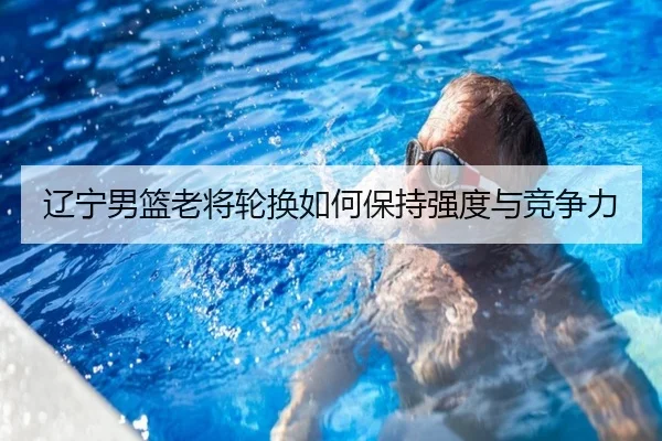辽宁男篮老将轮换如何保持强度与竞争力