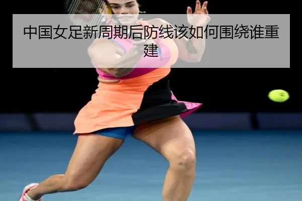 中国女足新周期后防线该如何围绕谁重建