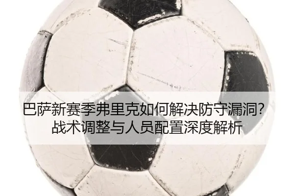巴萨新赛季弗里克如何解决防守漏洞？战术调整与人员配置深度解析