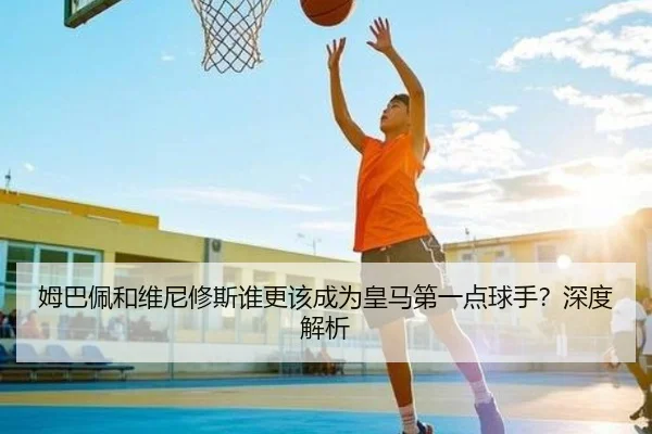 姆巴佩和维尼修斯谁更该成为皇马第一点球手？深度解析