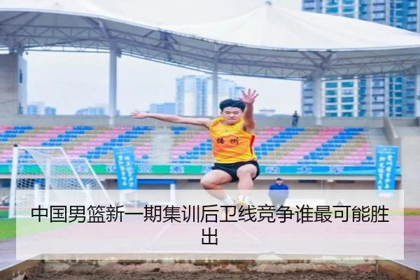 中国男篮新一期集训后卫线竞争谁最可能胜出