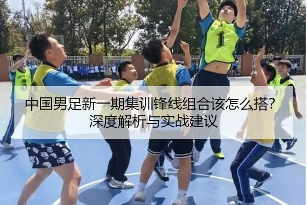 中国男足新一期集训锋线组合该怎么搭？深度解析与实战建议