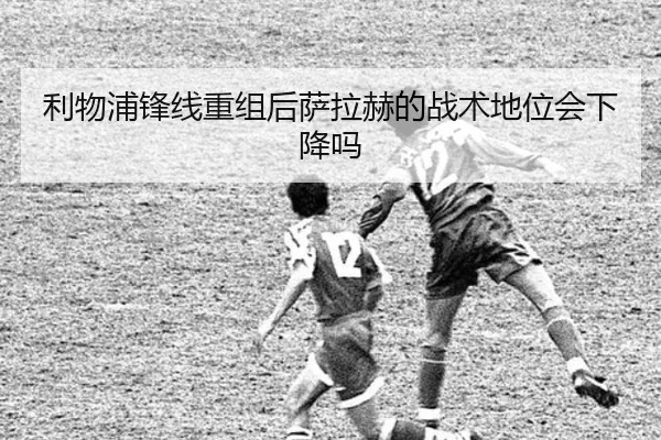 利物浦锋线重组后萨拉赫的战术地位会下降吗