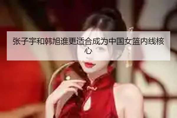 张子宇和韩旭谁更适合成为中国女篮内线核心