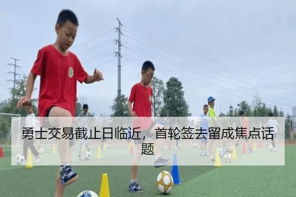 勇士交易截止日临近，首轮签去留成焦点话题