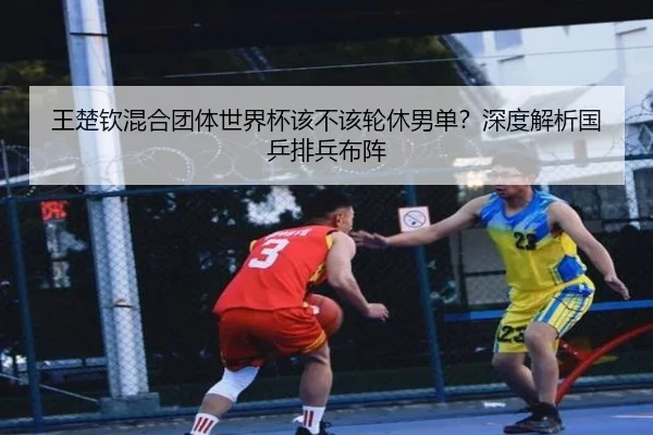 王楚钦混合团体世界杯该不该轮休男单？深度解析国乒排兵布阵