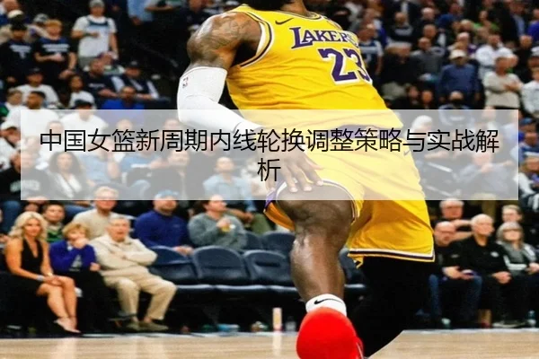 中国女篮新周期内线轮换调整策略与实战解析